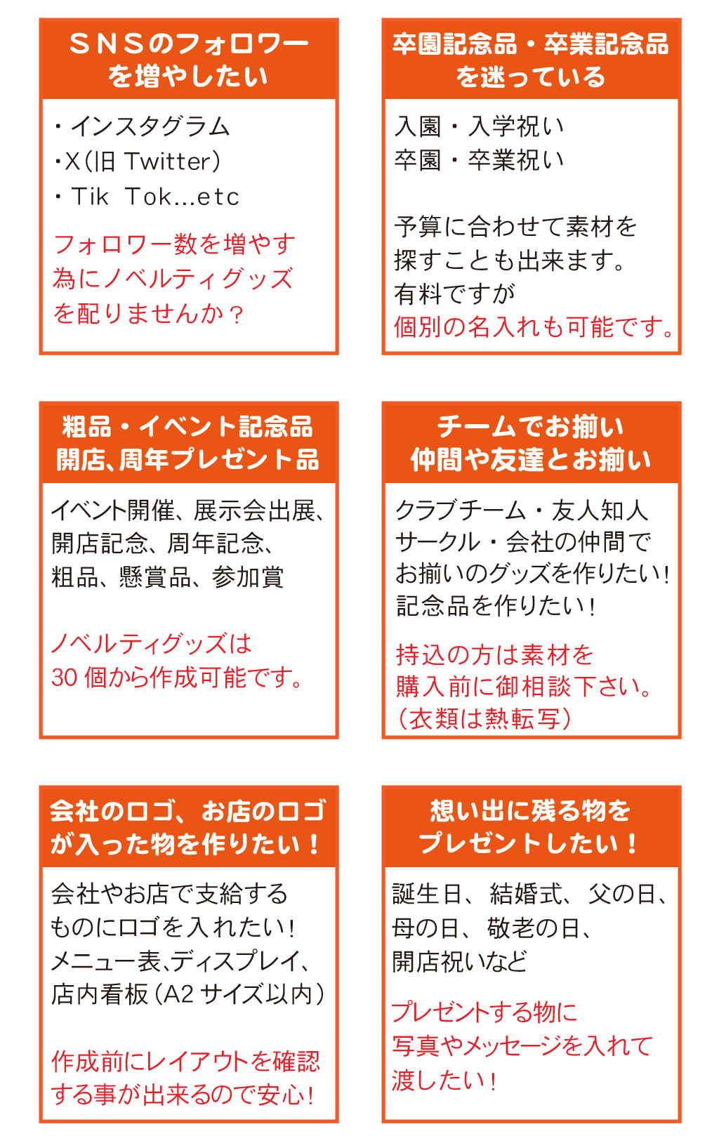 ●ＳＮＳのフォロワーを増やしたい
・インスタグラム
・Ⅹ（旧Twitter）
・Tik Tok...etc
フォロワー数を増やす
為にノベルティグッズ
を配りませんか？
●卒園記念品・卒業記念品を迷っている
入園・入学祝い
卒園・卒業祝い
予算に合わせて素材を
探すことも出来ます。
有料ですが
個別の名入れも可能です。
●粗品・イベント記念品、開店、周年プレゼント品
イベント開催、展示会出展、
開店記念、周年記念、
粗品、懸賞品、参加賞
ノベルティグッズは
30個から作成可能です。
●チームでお揃い仲間や友達とお揃い
クラブチーム・友人知人
サークル・会社の仲間で
お揃いのグッズを作りたい！
記念品を作りたい！
持込の方は素材を
購入前に御相談下さい。
（衣類は熱転写）
●会社のロゴ、お店のロゴが入った物を作りたい！
会社やお店で支給するものにロゴを入れたい！
メニュー表､ディスプレイ、
店内看板(Ａ2サイズ以内)
作成前にレイアウトを確認する事が出来るので安心！
●想い出に残る物をプレゼントしたい！
誕生日、結婚式、父の日､
母の日、敬老の日、
開店祝いなど
プレゼントする物に
写真やメッセージを入れて
渡したい！

クリスマス
お正月
節分
ハロウィン
バレンタイン
ひな祭り
ホワイトデー
成人式
退職祝
入社祝
喜寿
米寿
還暦
銀婚式
金婚式
新築祝
出産祝
快気祝
昇進祝
七五三

